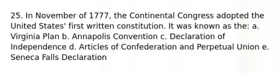 25. In November of 1777, the Continental Congress adopted the United States' first written constitution. It was known as the: a. Virginia Plan b. Annapolis Convention c. Declaration of Independence d. Articles of Confederation and Perpetual Union e. Seneca Falls Declaration