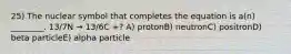 25) The nuclear symbol that completes the equation is a(n) ________. 13/7N → 13/6C +? A) protonB) neutronC) positronD) beta particleE) alpha particle