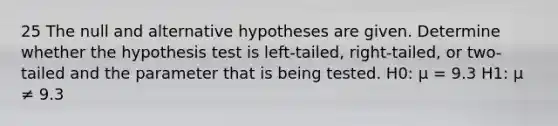 25 The null and alternative hypotheses are given. Determine whether the hypothesis test is left-tailed, right-tailed, or two-tailed and the parameter that is being tested. H0: μ = 9.3 H1: μ ≠ 9.3