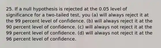 25. If a null hypothesis is rejected at the 0.05 level of significance for a two-tailed test, you (a) will always reject it at the 99 percent level of confidence. (b) will always reject it at the 90 percent level of confidence. (c) will always not reject it at the 99 percent level of confidence. (d) will always not reject it at the 96 percent level of confidence.