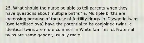 25. What should the nurse be able to tell parents when they have questions about multiple births? a. Multiple births are increasing because of the use of fertility drugs. b. Dizygotic twins (two fertilized ova) have the potential to be conjoined twins. c. Identical twins are more common in White families. d. Fraternal twins are same gender, usually male.