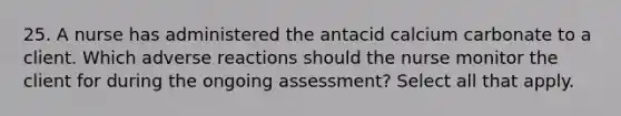 25. A nurse has administered the antacid calcium carbonate to a client. Which adverse reactions should the nurse monitor the client for during the ongoing assessment? Select all that apply.