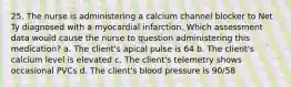 25. The nurse is administering a calcium channel blocker to Net Ty diagnosed with a myocardial infarction. Which assessment data would cause the nurse to question administering this medication? a. The client's apical pulse is 64 b. The client's calcium level is elevated c. The client's telemetry shows occasional PVCs d. The client's blood pressure is 90/58