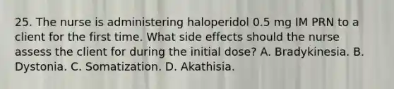 25. The nurse is administering haloperidol 0.5 mg IM PRN to a client for the first time. What side effects should the nurse assess the client for during the initial dose? A. Bradykinesia. B. Dystonia. C. Somatization. D. Akathisia.