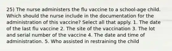 25) The nurse administers the flu vaccine to a school-age child. Which should the nurse include in the documentation for the administration of this vaccine? Select all that apply. 1. The date of the last flu vaccine 2. The site of the vaccination 3. The lot and serial number of the vaccine 4. The date and time of administration. 5. Who assisted in restraining the child