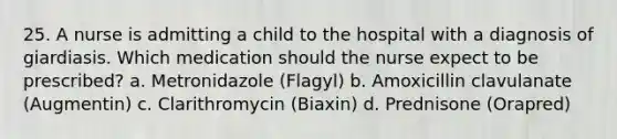 25. A nurse is admitting a child to the hospital with a diagnosis of giardiasis. Which medication should the nurse expect to be prescribed? a. Metronidazole (Flagyl) b. Amoxicillin clavulanate (Augmentin) c. Clarithromycin (Biaxin) d. Prednisone (Orapred)