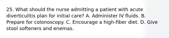 25. What should the nurse admitting a patient with acute diverticulitis plan for initial care? A. Administer IV fluids. B. Prepare for colonoscopy. C. Encourage a high-fiber diet. D. Give stool softeners and enemas.