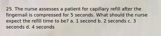 25. The nurse assesses a patient for capillary refill after the fingernail is compressed for 5 seconds. What should the nurse expect the refill time to be? a. 1 second b. 2 seconds c. 3 seconds d. 4 seconds