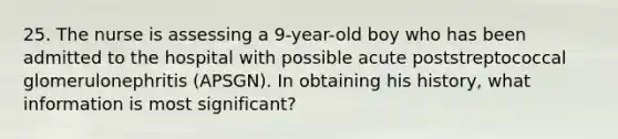 25. The nurse is assessing a 9-year-old boy who has been admitted to the hospital with possible acute poststreptococcal glomerulonephritis (APSGN). In obtaining his history, what information is most significant?