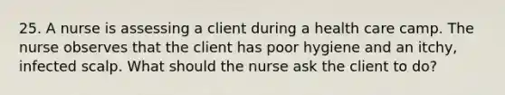 25. A nurse is assessing a client during a health care camp. The nurse observes that the client has poor hygiene and an itchy, infected scalp. What should the nurse ask the client to do?