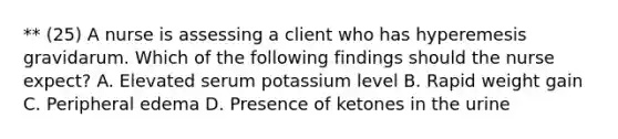 ** (25) A nurse is assessing a client who has hyperemesis gravidarum. Which of the following findings should the nurse expect? A. Elevated serum potassium level B. Rapid weight gain C. Peripheral edema D. Presence of ketones in the urine