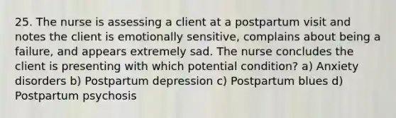 25. The nurse is assessing a client at a postpartum visit and notes the client is emotionally sensitive, complains about being a failure, and appears extremely sad. The nurse concludes the client is presenting with which potential condition? a) Anxiety disorders b) Postpartum depression c) Postpartum blues d) Postpartum psychosis