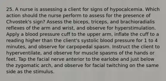 25. A nurse is assessing a client for signs of hypocalcemia. Which action should the nurse perform to assess for the presence of Chvostek's sign? Assess the biceps, triceps, and brachioradialis reflexes of the arm and wrist, and observe for hyperstimulation. Apply a blood pressure cuff to the upper arm, inflate the cuff to a reading higher than the client's systolic blood pressure for 1 to 4 minutes, and observe for carpopedal spasm. Instruct the client to hyperventilate, and observe for muscle spasms of the hands or feet. Tap the facial nerve anterior to the earlobe and just below the zygomatic arch, and observe for facial twitching on the same side as the stimulus.