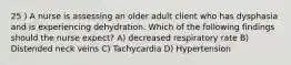 25 ) A nurse is assessing an older adult client who has dysphasia and is experiencing dehydration. Which of the following findings should the nurse expect? A) decreased respiratory rate B) Distended neck veins C) Tachycardia D) Hypertension