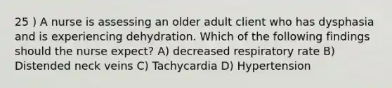 25 ) A nurse is assessing an older adult client who has dysphasia and is experiencing dehydration. Which of the following findings should the nurse expect? A) decreased respiratory rate B) Distended neck veins C) Tachycardia D) Hypertension