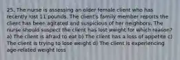 25. The nurse is assessing an older female client who has recently lost 11 pounds. The client's family member reports the client has been agitated and suspicious of her neighbors. The nurse should suspect the client has lost weight for which reason? a) The client is afraid to eat b) The client has a loss of appetite c) The client is trying to lose weight d) The client is experiencing age-related weight loss