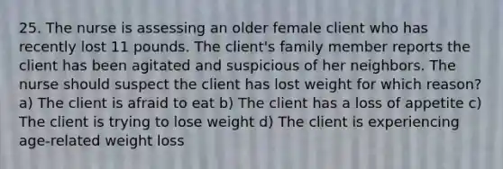 25. The nurse is assessing an older female client who has recently lost 11 pounds. The client's family member reports the client has been agitated and suspicious of her neighbors. The nurse should suspect the client has lost weight for which reason? a) The client is afraid to eat b) The client has a loss of appetite c) The client is trying to lose weight d) The client is experiencing age-related weight loss