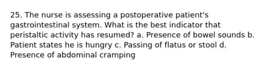 25. The nurse is assessing a postoperative patient's gastrointestinal system. What is the best indicator that peristaltic activity has resumed? a. Presence of bowel sounds b. Patient states he is hungry c. Passing of flatus or stool d. Presence of abdominal cramping