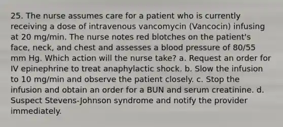 25. The nurse assumes care for a patient who is currently receiving a dose of intravenous vancomycin (Vancocin) infusing at 20 mg/min. The nurse notes red blotches on the patient's face, neck, and chest and assesses a <a href='https://www.questionai.com/knowledge/kD0HacyPBr-blood-pressure' class='anchor-knowledge'>blood pressure</a> of 80/55 mm Hg. Which action will the nurse take? a. Request an order for IV epinephrine to treat anaphylactic shock. b. Slow the infusion to 10 mg/min and observe the patient closely. c. Stop the infusion and obtain an order for a BUN and serum creatinine. d. Suspect Stevens-Johnson syndrome and notify the provider immediately.