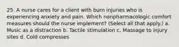 25. A nurse cares for a client with burn injuries who is experiencing anxiety and pain. Which nonpharmacologic comfort measures should the nurse implement? (Select all that apply.) a. Music as a distraction b. Tactile stimulation c. Massage to injury sites d. Cold compresses