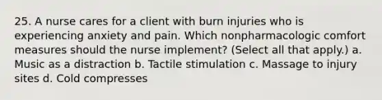 25. A nurse cares for a client with burn injuries who is experiencing anxiety and pain. Which nonpharmacologic comfort measures should the nurse implement? (Select all that apply.) a. Music as a distraction b. Tactile stimulation c. Massage to injury sites d. Cold compresses