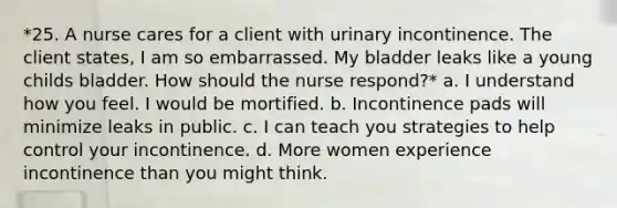 *25. A nurse cares for a client with urinary incontinence. The client states, I am so embarrassed. My bladder leaks like a young childs bladder. How should the nurse respond?* a. I understand how you feel. I would be mortified. b. Incontinence pads will minimize leaks in public. c. I can teach you strategies to help control your incontinence. d. More women experience incontinence than you might think.