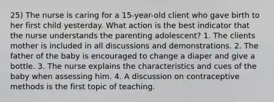 25) The nurse is caring for a 15-year-old client who gave birth to her first child yesterday. What action is the best indicator that the nurse understands the parenting adolescent? 1. The clients mother is included in all discussions and demonstrations. 2. The father of the baby is encouraged to change a diaper and give a bottle. 3. The nurse explains the characteristics and cues of the baby when assessing him. 4. A discussion on contraceptive methods is the first topic of teaching.