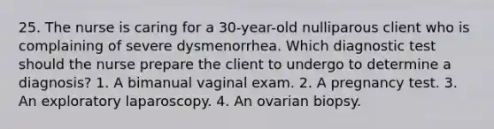 25. The nurse is caring for a 30-year-old nulliparous client who is complaining of severe dysmenorrhea. Which diagnostic test should the nurse prepare the client to undergo to determine a diagnosis? 1. A bimanual vaginal exam. 2. A pregnancy test. 3. An exploratory laparoscopy. 4. An ovarian biopsy.