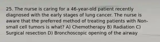 25. The nurse is caring for a 46-year-old patient recently diagnosed with the early stages of lung cancer. The nurse is aware that the preferred method of treating patients with Non-small cell tumors is what? A) Chemotherapy B) Radiation C) Surgical resection D) Bronchoscopic opening of the airway