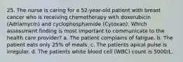 25. The nurse is caring for a 52-year-old patient with breast cancer who is receiving chemotherapy with doxorubicin (Adriamycin) and cyclophosphamide (Cytoxan). Which assessment finding is most important to communicate to the health care provider? a. The patient complains of fatigue. b. The patient eats only 25% of meals. c. The patients apical pulse is irregular. d. The patients white blood cell (WBC) count is 5000/L.