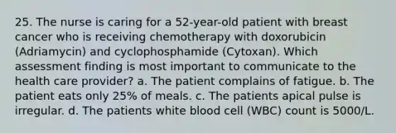 25. The nurse is caring for a 52-year-old patient with breast cancer who is receiving chemotherapy with doxorubicin (Adriamycin) and cyclophosphamide (Cytoxan). Which assessment finding is most important to communicate to the health care provider? a. The patient complains of fatigue. b. The patient eats only 25% of meals. c. The patients apical pulse is irregular. d. The patients white blood cell (WBC) count is 5000/L.