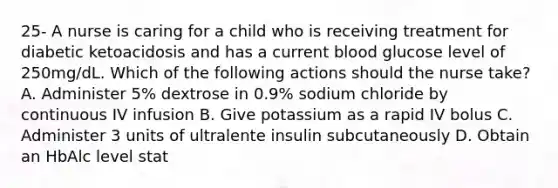 25- A nurse is caring for a child who is receiving treatment for diabetic ketoacidosis and has a current blood glucose level of 250mg/dL. Which of the following actions should the nurse take? A. Administer 5% dextrose in 0.9% sodium chloride by continuous IV infusion B. Give potassium as a rapid IV bolus C. Administer 3 units of ultralente insulin subcutaneously D. Obtain an HbAlc level stat