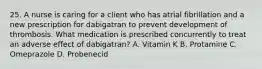 25. A nurse is caring for a client who has atrial fibrillation and a new prescription for dabigatran to prevent development of thrombosis. What medication is prescribed concurrently to treat an adverse effect of dabigatran? A. Vitamin K B. Protamine C. Omeprazole D. Probenecid