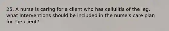 25. A nurse is caring for a client who has cellulitis of the leg. what interventions should be included in the nurse's care plan for the client?