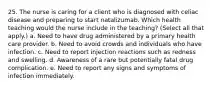 25. The nurse is caring for a client who is diagnosed with celiac disease and preparing to start natalizumab. Which health teaching would the nurse include in the teaching? (Select all that apply.) a. Need to have drug administered by a primary health care provider. b. Need to avoid crowds and individuals who have infection. c. Need to report injection reactions such as redness and swelling. d. Awareness of a rare but potentially fatal drug complication. e. Need to report any signs and symptoms of infection immediately.