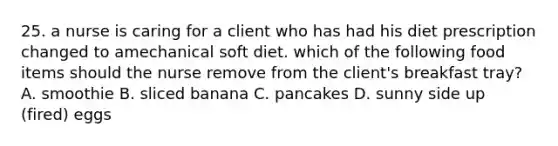 25. a nurse is caring for a client who has had his diet prescription changed to amechanical soft diet. which of the following food items should the nurse remove from the client's breakfast tray? A. smoothie B. sliced banana C. pancakes D. sunny side up (fired) eggs