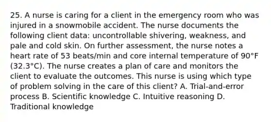 25. A nurse is caring for a client in the emergency room who was injured in a snowmobile accident. The nurse documents the following client data: uncontrollable shivering, weakness, and pale and cold skin. On further assessment, the nurse notes a heart rate of 53 beats/min and core internal temperature of 90°F (32.3°C). The nurse creates a plan of care and monitors the client to evaluate the outcomes. This nurse is using which type of problem solving in the care of this client? A. Trial-and-error process B. Scientific knowledge C. Intuitive reasoning D. Traditional knowledge