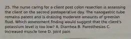 25. The nurse caring for a client post colon resection is assessing the client on the second postoperative day. The nasogastric tube remains patent and is draining moderate amounts of greenish fluid. Which assessment finding would suggest that the client's potassium level is too low? A. Diarrhea B. Paresthesias C. Increased muscle tone D. Joint pain