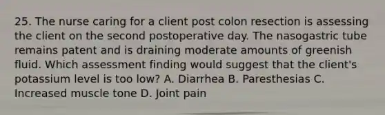 25. The nurse caring for a client post colon resection is assessing the client on the second postoperative day. The nasogastric tube remains patent and is draining moderate amounts of greenish fluid. Which assessment finding would suggest that the client's potassium level is too low? A. Diarrhea B. Paresthesias C. Increased muscle tone D. Joint pain