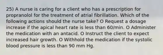 25) A nurse is caring for a client who has a prescription for propranolol for the treatment of atrial fibrillation. Which of the following actions should the nurse take? O Request a dosage increase if the apical heart rate is less than 60/min. O Administer the medication with an antacid. O Instruct the client to expect increased hair growth. O Withhold the medication if the systolic blood pressure is less than 90 mm Hg.