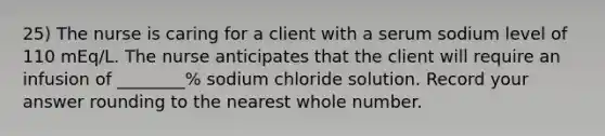 25) The nurse is caring for a client with a serum sodium level of 110 mEq/L. The nurse anticipates that the client will require an infusion of ________% sodium chloride solution. Record your answer rounding to the nearest whole number.