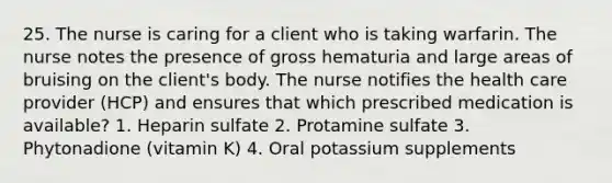 25. The nurse is caring for a client who is taking warfarin. The nurse notes the presence of gross hematuria and large areas of bruising on the client's body. The nurse notifies the health care provider (HCP) and ensures that which prescribed medication is available? 1. Heparin sulfate 2. Protamine sulfate 3. Phytonadione (vitamin K) 4. Oral potassium supplements