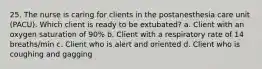25. The nurse is caring for clients in the postanesthesia care unit (PACU). Which client is ready to be extubated? a. Client with an oxygen saturation of 90% b. Client with a respiratory rate of 14 breaths/min c. Client who is alert and oriented d. Client who is coughing and gagging