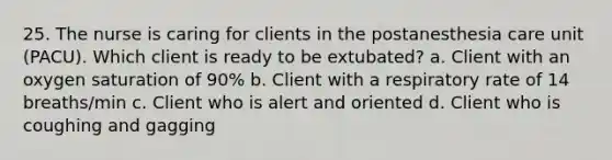 25. The nurse is caring for clients in the postanesthesia care unit (PACU). Which client is ready to be extubated? a. Client with an oxygen saturation of 90% b. Client with a respiratory rate of 14 breaths/min c. Client who is alert and oriented d. Client who is coughing and gagging