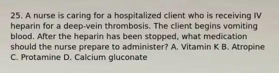 25. A nurse is caring for a hospitalized client who is receiving IV heparin for a deep-vein thrombosis. The client begins vomiting blood. After the heparin has been stopped, what medication should the nurse prepare to administer? A. Vitamin K B. Atropine C. Protamine D. Calcium gluconate