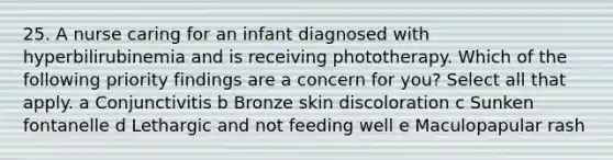 25. A nurse caring for an infant diagnosed with hyperbilirubinemia and is receiving phototherapy. Which of the following priority findings are a concern for you? Select all that apply. a Conjunctivitis b Bronze skin discoloration c Sunken fontanelle d Lethargic and not feeding well e Maculopapular rash