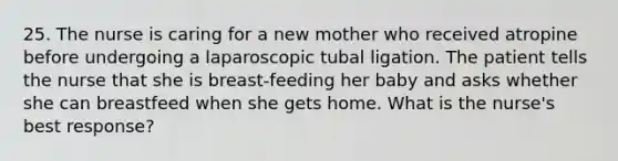 25. The nurse is caring for a new mother who received atropine before undergoing a laparoscopic tubal ligation. The patient tells the nurse that she is breast-feeding her baby and asks whether she can breastfeed when she gets home. What is the nurse's best response?