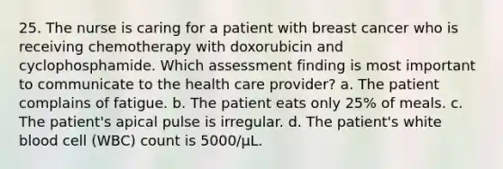 25. The nurse is caring for a patient with breast cancer who is receiving chemotherapy with doxorubicin and cyclophosphamide. Which assessment finding is most important to communicate to the health care provider? a. The patient complains of fatigue. b. The patient eats only 25% of meals. c. The patient's apical pulse is irregular. d. The patient's white blood cell (WBC) count is 5000/µL.