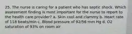 25. The nurse is caring for a patient who has septic shock. Which assessment finding is most important for the nurse to report to the health care provider? a. Skin cool and clammy b. Heart rate of 118 beats/min c. Blood pressure of 92/56 mm Hg d. O2 saturation of 93% on room air