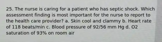 25. The nurse is caring for a patient who has septic shock. Which assessment finding is most important for the nurse to report to the health care provider? a. Skin cool and clammy b. Heart rate of 118 beats/min c. Blood pressure of 92/56 mm Hg d. O2 saturation of 93% on room air